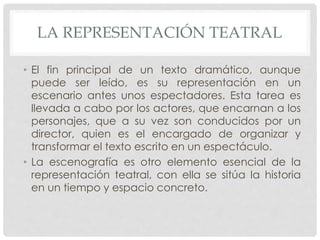 LA REPRESENTACIÓN TEATRAL 
• El fin principal de un texto dramático, aunque 
puede ser leído, es su representación en un 
escenario antes unos espectadores. Esta tarea es 
llevada a cabo por los actores, que encarnan a los 
personajes, que a su vez son conducidos por un 
director, quien es el encargado de organizar y 
transformar el texto escrito en un espectáculo. 
• La escenografía es otro elemento esencial de la 
representación teatral, con ella se sitúa la historia 
en un tiempo y espacio concreto. 
 