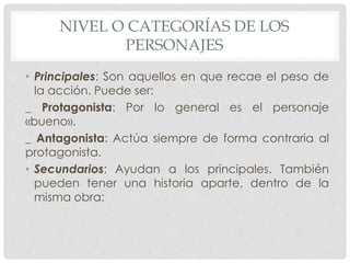 NIVEL O CATEGORÍAS DE LOS 
PERSONAJES 
• Principales: Son aquellos en que recae el peso de 
la acción. Puede ser: 
_ Protagonista: Por lo general es el personaje 
«bueno». 
_ Antagonista: Actúa siempre de forma contraria al 
protagonista. 
• Secundarios: Ayudan a los principales. También 
pueden tener una historia aparte, dentro de la 
misma obra: 
 