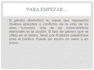 PARA EMPEZAR… 
• El género dramático es aquel que representa 
diversos episodios o conflictos de la vida de los 
seres humanos. Una de las características 
esenciales es la acción. El tipo de género que se 
utiliza en el teatro, tiene por finalidad presentarse 
ante el público. Puede ser escrito en verso o en 
prosa. 
 