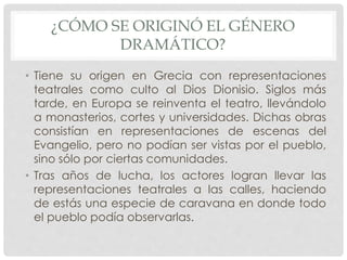 ¿CÓMO SE ORIGINÓ EL GÉNERO 
DRAMÁTICO? 
• Tiene su origen en Grecia con representaciones 
teatrales como culto al Dios Dionisio. Siglos más 
tarde, en Europa se reinventa el teatro, llevándolo 
a monasterios, cortes y universidades. Dichas obras 
consistían en representaciones de escenas del 
Evangelio, pero no podían ser vistas por el pueblo, 
sino sólo por ciertas comunidades. 
• Tras años de lucha, los actores logran llevar las 
representaciones teatrales a las calles, haciendo 
de estás una especie de caravana en donde todo 
el pueblo podía observarlas. 
 