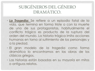 SUBGÉNEROS DEL GÉNERO 
DRAMÁTICO. 
• La Tragedia: Se refiere a un episodio fatal de la 
vida, que termina en forma triste o con la muerte 
de uno de sus protagonistas, habitualmente el 
conflicto trágico es producto de la ruptura del 
orden del mundo. La historia trágica imita acciones 
humanas en torno al sufrimiento de los personajes y 
a la piedad. 
• El gran modelo de la tragedia como forma 
dramática lo encontramos en las obras de los 
clásicos griegos. 
• Las historias están basadas en su mayoría en mitos 
o antiguos relatos. 
 