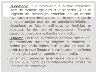 • La comedia: Es la forma en que la obra dramática 
fluye de manera opuesta a la tragedia. Si en la 
tragedia los personajes cambian de un estado 
favorable a uno desfavorable, en la comedia se da 
unos personajes que son de condición inferior, el 
desenlace es feliz y optimista, su finalidad es 
provocar la risa en el espectador. Presenta 
aspectos cómicos u optimistas de la vida. 
• El Drama: No tiene un carácter definido, sino que él 
se combinan aspectos trágicos y cómicos. El 
Drama pretende representar la vida tal cual es, 
razón por la cual tiende a tratar los asunto se forma 
menos rígida que la tragedia y la comedia. 
• En términos generales se entiende por drama, una 
historia que narra los acontecimientos vitales de 
una serie de personajes. 
 