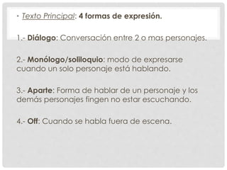 • Texto Principal: 4 formas de expresión. 
1.- Diálogo: Conversación entre 2 o mas personajes. 
2.- Monólogo/soliloquio: modo de expresarse 
cuando un solo personaje está hablando. 
3.- Aparte: Forma de hablar de un personaje y los 
demás personajes fingen no estar escuchando. 
4.- Off: Cuando se habla fuera de escena. 
 