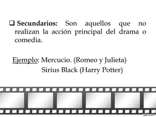  Secundarios: Son aquellos que no 
realizan la acción principal del drama o 
comedia. 
Ejemplo: Mercucio. (Romeo y Julieta) 
Sirius Black (Harry Potter) 
 