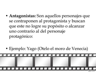• Antagonistas: Son aquellos personajes que 
se contraponen al protagonista y buscan 
que este no logre su popósito o alcanzar 
uno contrario al del personaje 
protagónico: 
• Ejemplo: Yago (Otelo el moro de Venecia) 
 