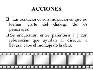 ACCIONES 
 Las acotaciones son indicaciones que no 
forman parte del diálogo de los 
personajes. 
 Se encuentran entre paréntesis ( ) con 
referencias que ayudan al director a 
llevara cabo el montaje de la obra. 
 