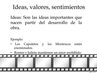 Ideas, valores, sentimientos 
Ideas: Son las ideas importantes que 
nacen partir del desarrollo de la 
obra. 
Ejemplo: 
• Los Capuletos y los Montescos están 
enemistados. 
• Romeo y Julieta mantienen un amor prohibido. 
 