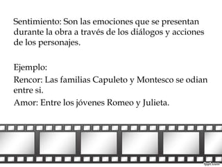 Sentimiento: Son las emociones que se presentan 
durante la obra a través de los diálogos y acciones 
de los personajes. 
Ejemplo: 
Rencor: Las familias Capuleto y Montesco se odian 
entre si. 
Amor: Entre los jóvenes Romeo y Julieta. 
