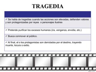 TRAGEDIA 
 Se habla de tragedias cuando las acciones son elevadas, defienden valores 
y son protagonizadas por reyes o personajes ilustres 
 Pretende purificar los excesos humanos (ira, venganza, envidia, etc.) 
 Busca conmover al público. 
 Al final, el o los protagonistas son derrotados por el destino, trayendo 
muerte, locura o exilio. 
 