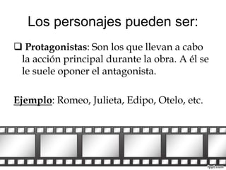 Los personajes pueden ser: 
 Protagonistas: Son los que llevan a cabo 
la acción principal durante la obra. A él se 
le suele oponer el antagonista. 
Ejemplo: Romeo, Julieta, Edipo, Otelo, etc. 
 