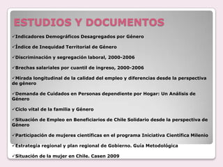 ESTUDIOS Y DOCUMENTOS
Indicadores Demográficos Desagregados por Género
Índice de Inequidad Territorial de Género
Discriminación y segregación laboral, 2000-2006
Brechas salariales por cuantil de ingreso, 2000-2006
Mirada longitudinal de la calidad del empleo y diferencias desde la perspectiva
de género
Demanda de Cuidados en Personas dependiente por Hogar: Un Análisis de
Género
Ciclo vital de la familia y Género
Situación de Empleo en Beneficiarios de Chile Solidario desde la perspectiva de
Género
Participación de mujeres científicas en el programa Iniciativa Científica Milenio
Estrategia regional y plan regional de Gobierno. Guía Metodológica
Situación de la mujer en Chile. Casen 2009
 