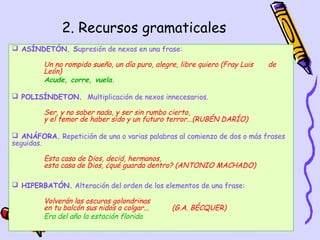 2. Recursos gramaticales
 ASÍNDETÓN. Supresión de nexos en una frase:

         Un no rompido sueño, un día puro, alegre, libre quiero (Fray Luis   de
         León)
         Acude, corre, vuela.

 POLISÍNDETON. Multiplicación de nexos innecesarios.

         Ser, y no saber nada, y ser sin rumbo cierto,
         y el temor de haber sido y un futuro terror...(RUBÉN DARÍO)

 ANÁFORA. Repetición de una o varias palabras al comienzo de dos o más frases
seguidas.

         Esta casa de Dios, decid, hermanos,
         esta casa de Dios, ¿qué guarda dentro? (ANTONIO MACHADO)

 HIPERBATÓN. Alteración del orden de los elementos de una frase:

         Volverán las oscuras golondrinas
         en tu balcón sus nidos a colgar...     (G.A. BÉCQUER)
         Era del año la estación florida
                                                                     14
 