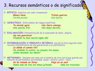 3. Recursos semánticos o de significados
 EPÍTETO. Adjetivo con valor ornamental.
       Blanca nieve                          Tristes guerras
       Verdes prados                         alas ligeras

 SINESTESIA. Intercambio de rasgos sensitivos.
      Tu mirada agria.          Una tierra amarga.
      Una sonrisa fría          Una dulce derrota

 EXCLAMACIÓN: Intensificación de la expresión de dolor, alegría…
      ¡Ay mis guerreros!
      ¡También tu Dios morirá algún día!

 INTERROGACIÓN O PREGUNTA RETÓRICA: uso de la interrogación como
  recurso intensificativo de una aseveración o un sentimiento.
        ¿a dónde el camino irá?
        He olvidado tu rostro, no recuero tus manos
        ¿Cómo besaban tus labios?

 METONIMIA. Designa una cosa con el nombre de otra con la que guarda una
  relación de pertenencia, proximidad, causa – efecto, autor – obra…
        Se ha tomado un Jerez                  Viaja en un seat
        Había más de tres mil almas gritando             Odia los tricornios
                                                                15
 
