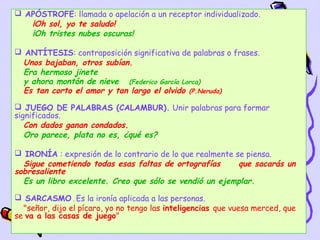  APÓSTROFE: llamada o apelación a un receptor individualizado.
   ¡Oh sol, yo te saludo!
   ¡Oh tristes nubes oscuras!

 ANTÍTESIS: contraposición significativa de palabras o frases.
  Unos bajaban, otros subían.
  Era hermoso jinete
  y ahora montón de nieve (Federico García Lorca)
  Es tan corto el amor y tan largo el olvido (P.Neruda)
 JUEGO DE PALABRAS (CALAMBUR). Unir palabras para formar
significados.
   Con dados ganan condados.
   Oro parece, plata no es, ¿qué es?

 IRONÍA : expresión de lo contrario de lo que realmente se piensa.
  Sigue cometiendo todas esas faltas de ortografías       que sacarás un
sobresaliente
  Es un libro excelente. Creo que sólo se vendió un ejemplar.
 SARCASMO . Es la ironía aplicada a las personas.
  "señor, dijo el pícaro, yo no tengo las inteligencias que vuesa merced, que
se va a las casas de juego"
                                                               16
 