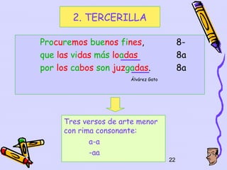 2. TERCERILLA

Procuremos buenos fines,                  8-
que las vidas más loadas                  8a
por los cabos son juzgadas.               8a
                      Álvárez Gato




     Tres versos de arte menor
     con rima consonante:
            a-a
            -aa
                                     22
 