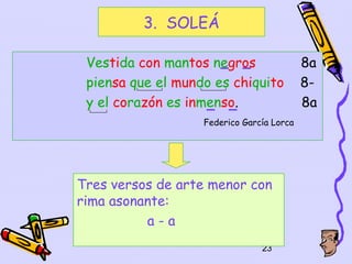 3. SOLEÁ

 Vestida con mantos negros                 8a
 piensa que el mundo es chiquito           8-
 y el corazón es inmenso.                  8a
                   Federico García Lorca




Tres versos de arte menor con
rima asonante:
          a-a
                                23
 