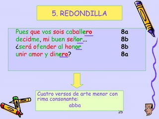 5. REDONDILLA

Pues que vos sois caballero               8a
decidme, mi buen señor...                 8b
¿será ofender al honor                    8b
unir amor y dinero?                       8a




       Cuatro versos de arte menor con
       rima consonante:
                   abba
                                         25
 