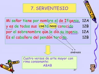 7. SERVENTESIO

Mi señor tiene por nombre el de Ifigenio,         12A
y es de todos sus coe tá neos conocido            12B
por el sobrenombre que le dio su ingenio.         12A
Es el caballero del pendón torcido.               12B


                                      sinéresis

         Cuatro versos de arte mayor con
         rima consonante:
                     ABAB
                                           27
 
