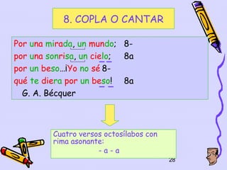 8. COPLA O CANTAR

Por una mirada, un mundo; 8-
por una sonrisa, un cielo; 8a
por un beso…¡Yo no sé 8-
qué te diera por un beso! 8a
  G. A. Bécquer



         Cuatro versos octosílabos con
         rima asonante:
                     -a-a
                                         28
 