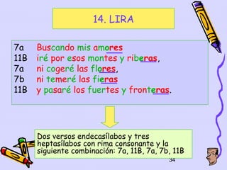 14. LIRA

7a    Buscando mis amores
11B   iré por esos montes y riberas,
7a    ni cogeré las flores,
7b    ni temeré las fieras
11B   y pasaré los fuertes y fronteras.




      Dos versos endecasílabos y tres
      heptasílabos con rima consonante y la
      siguiente combinación: 7a, 11B, 7a, 7b, 11B
                                            34
 