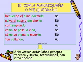 15. COPLA MANRIQUEÑA
             O PIE QUEBRADO
Recuerde el alma dormida              8a
avive el seso y despierte             8b
contemplando                          4c
cómo se pasa la vida,                 8a
cómo se viene la muerte               8b
tan callando.                         4c
                     Jorge Manrique




     Seis versos octosílabos excepto
     tercero y sexto, tetrasílabos, con
     rima abcabc.                    35
 