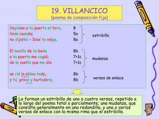 19. VILLANCICO
                       (poema de composición fija)

Cogióme a tu puerta el toro,     8
linda casada;                    5a       estribillo
no dijiste: - Dios te valga.     8a

El novillo de tu boda            8b
a tu puerta me cogió;            7+1c     mudanza
de la vuelta que me dio          7+1c

se rió la aldea toda,            8b
y tú, grave y burladora,         8b       versos de enlace




    Lo forman un estribillo de uno a cuatro versos, repetido a
    lo largo del poema total o parcialmente; una mudanza, que
    consiste generalmente en una redondilla, y uno o varios
    versos de enlace con la misma rima que el estribillo.
                                                     39
 