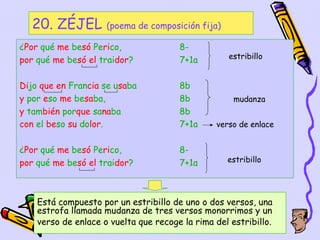 20. ZÉJEL          (poema de composición fija)

¿Por qué me besó Perico,               8-
por qué me besó el traidor?            7+1a         estribillo


Dijo que en Francia se usaba           8b
y por eso me besaba,                   8b            mudanza
y también porque sanaba                8b
con el beso su dolor.                  7+1a     verso de enlace


¿Por qué me besó Perico,               8-
por qué me besó el traidor?            7+1a        estribillo




    Está compuesto por un estribillo de uno o dos versos, una
    estrofa llamada mudanza de tres versos monorrimos y un
    verso de enlace o vuelta que recoge la rima del estribillo.
                                                     40
 