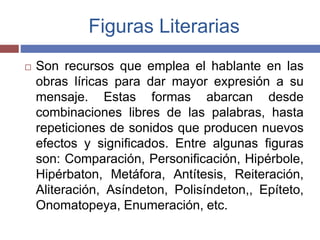 Figuras Literarias 
 Son recursos que emplea el hablante en las 
obras líricas para dar mayor expresión a su 
mensaje. Estas formas abarcan desde 
combinaciones libres de las palabras, hasta 
repeticiones de sonidos que producen nuevos 
efectos y significados. Entre algunas figuras 
son: Comparación, Personificación, Hipérbole, 
Hipérbaton, Metáfora, Antítesis, Reiteración, 
Aliteración, Asíndeton, Polisíndeton,, Epíteto, 
Onomatopeya, Enumeración, etc. 
 