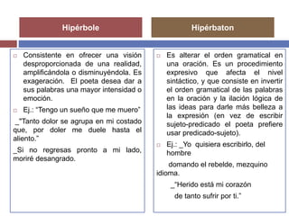 Hipérbole Hipérbaton 
 Consistente en ofrecer una visión 
desproporcionada de una realidad, 
amplificándola o disminuyéndola. Es 
exageración. El poeta desea dar a 
sus palabras una mayor intensidad o 
emoción. 
 Ej.: “Tengo un sueño que me muero” 
_"Tanto dolor se agrupa en mi costado 
que, por doler me duele hasta el 
aliento.” 
_Si no regresas pronto a mi lado, 
moriré desangrado. 
 Es alterar el orden gramatical en 
una oración. Es un procedimiento 
expresivo que afecta el nivel 
sintáctico, y que consiste en invertir 
el orden gramatical de las palabras 
en la oración y la ilación lógica de 
las ideas para darle más belleza a 
la expresión (en vez de escribir 
sujeto-predicado el poeta prefiere 
usar predicado-sujeto). 
 Ej.: _Yo quisiera escribirlo, del 
hombre 
domando el rebelde, mezquino 
idioma. 
_“Herido está mi corazón 
de tanto sufrir por ti.” 
 