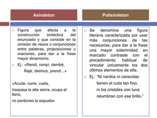Asíndeton Polisíndeton 
 Figura que afecta a la 
construcción sintáctica del 
enunciado y que consiste en la 
omisión de nexos o conjunciones 
entre palabras, proposiciones u 
oraciones, para dar a la frase 
mayor dinamismo. 
 Ej.: «Rendí, rompí, derribé, 
Rajé, deshice, prendí...» 
«Acude, corre, vuela, 
traspasa la alta sierra, ocupa el 
llano, 
no perdones la espuela» 
 Se denomina una figura 
literaria caracterizada por usar 
más conjunciones de las 
necesarias, para dar a la frase 
una mayor solemnidad, en 
marcado contraste con el 
procedimiento habitual de 
vincular únicamente los dos 
últimos elementos de ella. 
 Ej.: “Ni nardos ni caracolas 
tienen el cutis tan fino, 
ni los cristales con luna 
relumbran con ese brillo.” 
 