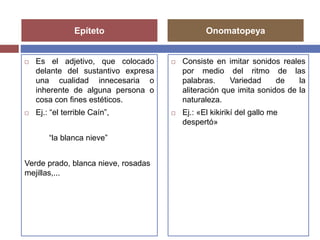Epíteto Onomatopeya 
 Es el adjetivo, que colocado 
delante del sustantivo expresa 
una cualidad innecesaria o 
inherente de alguna persona o 
cosa con fines estéticos. 
 Ej.: “el terrible Caín”, 
“la blanca nieve” 
Verde prado, blanca nieve, rosadas 
mejillas,... 
 Consiste en imitar sonidos reales 
por medio del ritmo de las 
palabras. Variedad de la 
aliteración que imita sonidos de la 
naturaleza. 
 Ej.: «El kikirikí del gallo me 
despertó» 
 