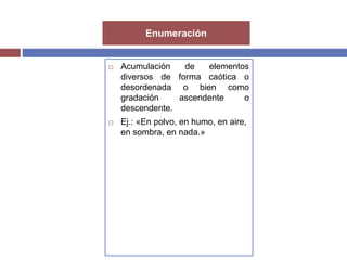 Enumeración 
 Acumulación de elementos 
diversos de forma caótica o 
desordenada o bien como 
gradación ascendente o 
descendente. 
 Ej.: «En polvo, en humo, en aire, 
en sombra, en nada.» 
 
