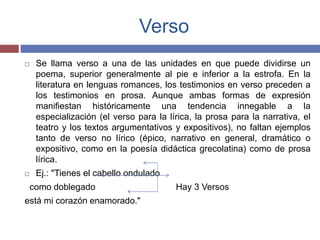 Verso 
 Se llama verso a una de las unidades en que puede dividirse un 
poema, superior generalmente al pie e inferior a la estrofa. En la 
literatura en lenguas romances, los testimonios en verso preceden a 
los testimonios en prosa. Aunque ambas formas de expresión 
manifiestan históricamente una tendencia innegable a la 
especialización (el verso para la lírica, la prosa para la narrativa, el 
teatro y los textos argumentativos y expositivos), no faltan ejemplos 
tanto de verso no lírico (épico, narrativo en general, dramático o 
expositivo, como en la poesía didáctica grecolatina) como de prosa 
lírica. 
 Ej.: "Tienes el cabello ondulado 
como doblegado Hay 3 Versos 
está mi corazón enamorado." 
 