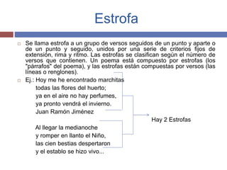 Estrofa 
 Se llama estrofa a un grupo de versos seguidos de un punto y aparte o 
de un punto y seguido, unidos por una serie de criterios fijos de 
extensión, rima y ritmo. Las estrofas se clasifican según el número de 
versos que contienen. Un poema está compuesto por estrofas (los 
"párrafos" del poema), y las estrofas están compuestas por versos (las 
líneas o renglones). 
 Ej.: Hoy me he encontrado marchitas 
todas las flores del huerto; 
ya en el aire no hay perfumes, 
ya pronto vendrá el invierno. 
Juan Ramón Jiménez 
Hay 2 Estrofas 
Al llegar la medianoche 
y romper en llanto el Niño, 
las cien bestias despertaron 
y el establo se hizo vivo... 
 
