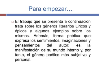Para empezar… 
 El trabajo que se presenta a continuación 
trata sobre los géneros literarios Liricos y 
épicos y algunos ejemplos sobre los 
mismos. Además, forma poética que 
expresa los sentimientos, imaginaciones y 
pensamientos del autor; es la 
manifestación de su mundo interno y, por 
tanto, el género poético más subjetivo y 
personal. 
 