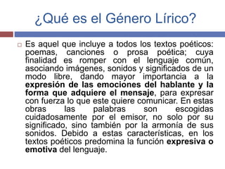 ¿Qué es el Género Lírico? 
 Es aquel que incluye a todos los textos poéticos: 
poemas, canciones o prosa poética; cuya 
finalidad es romper con el lenguaje común, 
asociando imágenes, sonidos y significados de un 
modo libre, dando mayor importancia a la 
expresión de las emociones del hablante y la 
forma que adquiere el mensaje, para expresar 
con fuerza lo que este quiere comunicar. En estas 
obras las palabras son escogidas 
cuidadosamente por el emisor, no solo por su 
significado, sino también por la armonía de sus 
sonidos. Debido a estas características, en los 
textos poéticos predomina la función expresiva o 
emotiva del lenguaje. 
 