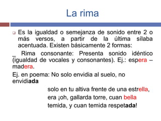 La rima 
 Es la igualdad o semejanza de sonido entre 2 o 
más versos, a partir de la última sílaba 
acentuada. Existen básicamente 2 formas: 
_ Rima consonante: Presenta sonido idéntico 
(igualdad de vocales y consonantes). Ej.: espera – 
madera. 
Ej. en poema: No solo envidia al suelo, no 
envidiada 
solo en tu altiva frente de una estrella, 
era ¡oh, gallarda torre, cuan bella 
temida, y cuan temida respetada! 
 