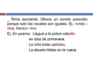_ Rima asonante: Ofrece un sonido parecido, 
porque solo las vocales son iguales. Ej.: ronda – 
olas, trenzar- mar. 
Ej. En poema: Llegué a la pobre cabaña 
en días de primavera. 
La niña triste cantaba, 
La abuela hilaba en la rueca. 
 
