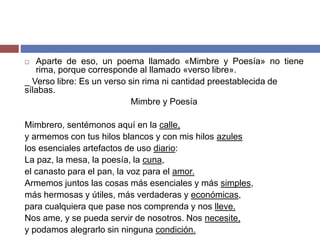  Aparte de eso, un poema llamado «Mimbre y Poesía» no tiene 
rima, porque corresponde al llamado «verso libre». 
_ Verso libre: Es un verso sin rima ni cantidad preestablecida de 
sílabas. 
Mimbre y Poesía 
Mimbrero, sentémonos aquí en la calle, 
y armemos con tus hilos blancos y con mis hilos azules 
los esenciales artefactos de uso diario: 
La paz, la mesa, la poesía, la cuna, 
el canasto para el pan, la voz para el amor. 
Armemos juntos las cosas más esenciales y más simples, 
más hermosas y útiles, más verdaderas y económicas, 
para cualquiera que pase nos comprenda y nos lleve. 
Nos ame, y se pueda servir de nosotros. Nos necesite, 
y podamos alegrarlo sin ninguna condición. 
 