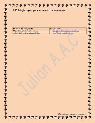 I.E Colegio Loyola para la ciencia y la innovacion
Menos insectos mas crecimiento
Nombre del integrante Pagina web
Miguel Angel Areiza Sanchez. http://3robot-biologico8.webnode.es/
Julian Andres Agudelo castrillon. http://bioticrob.webnode.es/
 