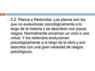  2.2. Planos o Redondos. Los planos son los
que no evolucionan psicológicamente a lo
largo de la historia y se describen con pocos
rasgos. Normalmente encarnan un vicio o una
virtud. Y los redondos evolucionan
psicológicamente a lo largo de la obra y son
descritos con una gran variedad de rasgos
psicológicos.
 
