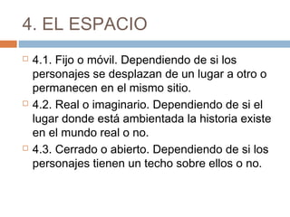 4. EL ESPACIO
 4.1. Fijo o móvil. Dependiendo de si los
personajes se desplazan de un lugar a otro o
permanecen en el mismo sitio.
 4.2. Real o imaginario. Dependiendo de si el
lugar donde está ambientada la historia existe
en el mundo real o no.
 4.3. Cerrado o abierto. Dependiendo de si los
personajes tienen un techo sobre ellos o no.
 