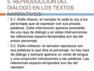 5. REPRODUCCIÓN DEL
DIÁLOGO EN LOS TEXTOS
NARRATIVOS:
 5.1. Estilo directo: el narrador le cede la voz a los
personajes que se expresan con sus propias
palabras. Cada intervención aparece precedida
de una raya de diálogo y en estas intervenciones
las referencias espacio-temporales son las del
propio personaje.
 5.2. Estilo indirecto: el narrador reproduce con
sus palabras lo que dice el personaje, no hay raya
de diálogo y siempre aparece un verbo de lengua
y una conjunción introductores a las palabras. Las
referencias espacio-temporales son las del
narrador.
 
