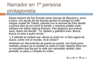 Narrador en 1ª persona
protagonista
Desta manera me fue forzado sacar fuerzas de flaqueza y, poco
a poco, con ayuda de las buenas gentes di comigo en esta
insigne ciudad de Toledo, adonde con la merced de Dios dende
a quince días se me cerró la herida; y mientras estaba malo,
siempre me daban alguna limosna, mas después que estuve
sano, todos me decían: “Tú, bellaco y gallofero eres. Busca,
busca un amo a quien sirvas.”
“¿Y adónde se hallará ese -decía yo entre mí- si Dios agora de
nuevo, como crió el mundo, no le criase?
Andando así discurriendo de puerta en puerta, con harto poco
remedio, porque ya la caridad se subió al cielo, topóme Dios con
un escudero que iba por la calle con razonable vestido, bien
peinado, su paso y compás en orden..
Lazarillo de To rm e s.
 