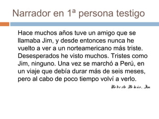 Narrador en 1ª persona testigo
Hace muchos años tuve un amigo que se
llamaba Jim, y desde entonces nunca he
vuelto a ver a un norteamericano más triste.
Desesperados he visto muchos. Tristes como
Jim, ninguno. Una vez se marchó a Perú, en
un viaje que debía durar más de seis meses,
pero al cabo de poco tiempo volví a verlo.
Ro be rto Bo laño , Jim
 