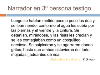 Narrador en 3ª persona testigo
Luego se habían metido poco a poco las dos y
se iban riendo, conforme el agua les subía por
las piernas y el vientre y la cintura. Se
detenían, mirándose, y las risas les crecían y
se les contagiaban como un cosquilleo
nervioso. Se salpicaron y se agarraron dando
gritos, hasta que ambas estuvieron del todo
mojadas, jadeantes de risa.
Rafae lSánche z Fe rlo sio , ElJaram a
 