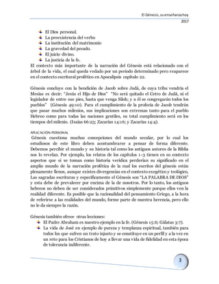 El Génesis,suenseñanzahoy
2017
El Dios personal.
La preexistencia del verbo
La institución del matrimonio
La gravedad del pecado.
El juicio divino.
La justicia de la fe.
El contexto más importante de la narración del Génesis está relacionado con el
árbol de la vida, el cual queda vedado por un periodo determinado pero reaparece
en el contexto escritural profético en Apocalipsis capítulo 22.
Génesis concluye con la bendición de Jacob sobre Judá, de cuya tribu vendría el
Mesías es decir: “Jesús el Hijo de Dios” “No será quitado el Cetro de Judá, ni el
legislador de entre sus pies, hasta que venga Siloh; y a él se congregarán todos los
pueblos” (Génesis 49:10). Para el cumplimiento de la profecía de Jacob tendrán
que pasar muchos milenios, sus implicaciones son extremas tanto para el pueblo
Hebreo como para todas las naciones gentiles, su total cumplimiento será en los
tiempos del milenio. (Isaías 66:23; Zacarías 14:16; y Zacarías 14:4).
APLICACIÓN PERSONAL
Génesis cuestiona muchas concepciones del mundo secular, por lo cual los
estudiosos de este libro deben acostumbrarse a pensar de forma diferente.
Debemos percibir el mundo y su historia tal como los antiguos autores de la Biblia
nos lo revelan. Por ejemplo, los relatos de los capítulos 1-3 tienen en su contexto
aspectos que si se toman como historia verídica perderían su significado en el
amplio mundo de la narración profética de la cual los escritos del génesis están
plenamente llenos, aunque existes divergencias en el contexto exegético y teológico,
Las sagradas escrituras y específicamente el Génesis son “LA PALABRA DE DIOS”
y esta debe de prevalecer por encima de la de nosotros. Por lo tanto, los antiguos
hebreos no deben de ser considerados primitivos simplemente porque ellos ven la
realidad diferente. Es posible que la racionalidad del pensamiento Griego, a la hora
de referirse a las realidades del mundo, forme parte de nuestra herencia, pero ello
no le da siempre la razón.
Génesis también ofrece otras lecciones:
El Padre Abraham es nuestro ejemplo en la fe. (Génesis 15:6; Gálatas 3:7).
La vida de José en ejemplo de pureza y templanza espiritual, también para
todos los que sufren un trato injusto y se constituye en un perfil y a la vez en
un reto para los Cristianos de hoy a llevar una vida de fidelidad en esta época
de tolerancia indiferente.
 