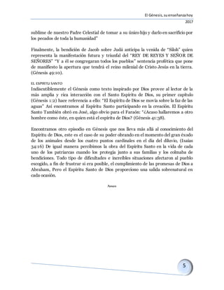 El Génesis,suenseñanzahoy
2017
sublime de nuestro Padre Celestial de tomar a su único hijo y darlo en sacrificio por
los pecados de toda la humanidad”
Finalmente, la bendición de Jacob sobre Judá anticipa la venida de “Siloh” quien
representa la manifestación futura y triunfal del “REY DE REYES Y SEÑOR DE
SEÑORES” “Y a él se congregaran todos los pueblos” sentencia profética que pone
de manifiesto la apertura que tendrá el reino milenial de Cristo Jesús en la tierra.
(Génesis 49:10).
EL ESPIRTU SANTO
Indiscutiblemente el Génesis como texto inspirado por Dios provee al lector de la
más amplia y rica interacción con el Santo Espíritu de Dios, su primer capítulo
(Génesis 1:2) hace referencia a ello: “El Espíritu de Dios se movía sobre la faz de las
aguas” Así encontramos al Espíritu Santo participando en la creación. El Espíritu
Santo También obró en José, algo obvio para el Faraón: “¿Acaso hallaremos a otro
hombre como éste, en quien está el espíritu de Dios? (Génesis 41:38).
Encontramos otro episodio en Génesis que nos lleva más allá al conocimiento del
Espíritu de Dios, este es el caso de su poder obrando en el momento del gran éxodo
de los animales desde los cuatro puntos cardinales en el día del diluvio, (Isaías
34:16) De igual manera percibimos la obra del Espíritu Santo en la vida de cada
uno de los patriarcas cuando los protegía junto a sus familias y los colmaba de
bendiciones. Todo tipo de dificultades e increíbles situaciones afectaron al pueblo
escogido, a fin de frustrar si era posible, el cumplimiento de las promesas de Dios a
Abraham, Pero el Espíritu Santo de Dios proporciono una salida sobrenatural en
cada ocasión.
Amen
 