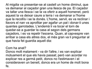 Al migdia va presentar-se al castell un home diminut, que
va demanar al caçador gran una llesca de pa. El caçador
va tallar una llesca i se la va oferir a aquell homenet, però
aquest la va deixar caure a terra i va demanar a l'home
que la recollís i se la donés. L'home, servil, es va reclinar i
llavors el nan va aprofitar per agafar un pal i donar-li unes
quantes garrotades. L'endemà li va tocar el torn de
quedar-se a guardar la casa al segon dels germans
caçadors, i es va repetir l'escena. Quan, al capvespre van
arribar a casa els altres dos, el més gran va li preguntar al
que havia fet guardia aquell dia:

Com ha anat?
Doncs molt malament - va dir l'altre, i es van explicar
mútuament el que els havia passat; però van acordar no
explicar res a germà petit, doncs no l'estimaven i el
consideraven un beneit, doncs era un home de molt bona
fe.
 