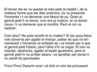 El tercer dia es va quedar el més petit al castell i, de la
mateixa forma que els dies anteriors, es va presentar
l'homenet i li va demanar una llesca de pa. Quan el
germà petit li va donar, com era ja costum, el va deixar
caure i li va demanar que el recollís. Però el noi va
replicar:

Com dius? No pots recollir-lo tu mateix? Si tan poca feina
vols donar-te per agafar el menjar, potser és que no te'l
mereixes! L'homenet va enfadar-se i va insistir per a que
el germà petit l'obeís, però l'altre s'hi va negar. El nan va
intentar, aleshores, agafar el bastó igualment, però el
germà petit hi va arribar abans i va aprofitar per donar-li
un parell de garrotades.

Prou! Prou! Deixa'm anar i et diré on són les princeses!
 